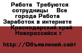 Работа .Требуются сотрудницы  - Все города Работа » Заработок в интернете   . Краснодарский край,Новороссийск г.